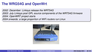 Continuing the router story: 2002
onwards
• Linux becomes accepted in consumer WiFi routers
Chris Simmonds (2net Ltd.) A timeline for embedded Linux 30th April 2014 20 / 26
 