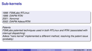 Real-time: 1998 to present day
• Sometimes, real-world events require a deterministic
response
• Early versions of Linux were not very good at real-time
Chris Simmonds (2net Ltd.) A timeline for embedded Linux 30th April 2014 22 / 26
 