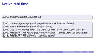 Sub-kernels
1998: FSMLabs RTLinux
1999: DIAPM RTAI
2001: Xenomai
2002: DIAPM Adeos/RTAI
Patents
FSMLabs patented techniques used in both RTLinux and RTAI
(associated with interrupt dispatching)
Adeos "nano kernel" implemented a different method, resolving
the patent issue (probably)
Chris Simmonds (2net Ltd.) A timeline for embedded Linux 30th April 2014 23 / 26
 