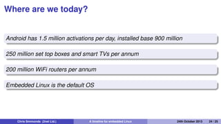 Native real-time
2000: Timesys launch Linux/RT 1.0
2000: voluntary preempt patch (Ingo Molnar and Andrew
Morton)
2001: kernel preemption patch (Robert Love)
2003: Linux 2.6 includes voluntary preempt and kernel
preemption patches
2005: PREEMPT_RT kernel patch (Ingo Molnar, Thomas
Gleixner and others) 2013: PREEMPT_RT still not in mainline
kernel
Chris Simmonds (2net Ltd.) A timeline for embedded Linux 30th April 2014 24 / 26
 