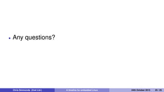 Where are we today?
Android has 1.5 million activations per day, installed base 900
million
250 million set top boxes and smart TVs per annum
200 million WiFi routers per annum
Embedded Linux is the default OS
Chris Simmonds (2net Ltd.) A timeline for embedded Linux 30th April 2014 25 / 26
 