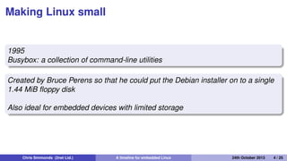 The early days: 1995 to 1999
• By 1995 Linux was already attracting attention beyond
desktop and server
• It just needed a few more steps to make it a real
contender...
Chris Simmonds (2net Ltd.) A timeline for embedded Linux 30th April 2014 4 / 26
 