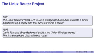 Making Linux small
1995
Busybox: a collection of command-line utilities
Created by Bruce Perens so that he could put the Debian
installer on to a single 1.44 MiB ﬂoppy disk
Also ideal for embedded devices with limited storage
Chris Simmonds (2net Ltd.) A timeline for embedded Linux 30th April 2014 5 / 26
 