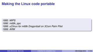The Linux Router Project
1997
The Linux Router Project (LRP): Dave Cinege used Busybox to
create a Linux distribution on a ﬂoppy disk that turns a PC into a
router
1998
David Täht and Greg Retkowski publish the "Arlan Wireless
Howto"
The ﬁrst embedded Linux wireless router
Chris Simmonds (2net Ltd.) A timeline for embedded Linux 30th April 2014 6 / 26
 