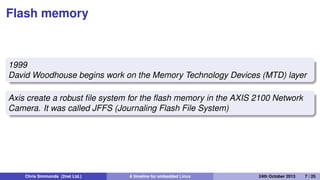 Making the Linux code portable
1995: MIPS
1996: m68k, ppc
1998: uClinux for m68k Dragonball on 3Com Palm Pilot
1999: ARM
Chris Simmonds (2net Ltd.) A timeline for embedded Linux 30th April 2014 7 / 26
 