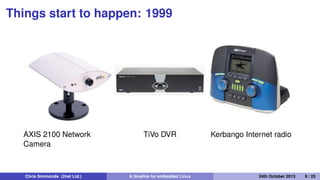 Things start to happen: 1999
• The ﬁrst products based on Embedded Linux appear
• Embedded Linux software companies emerge
Chris Simmonds (2net Ltd.) A timeline for embedded Linux 30th April 2014 9 / 26
 