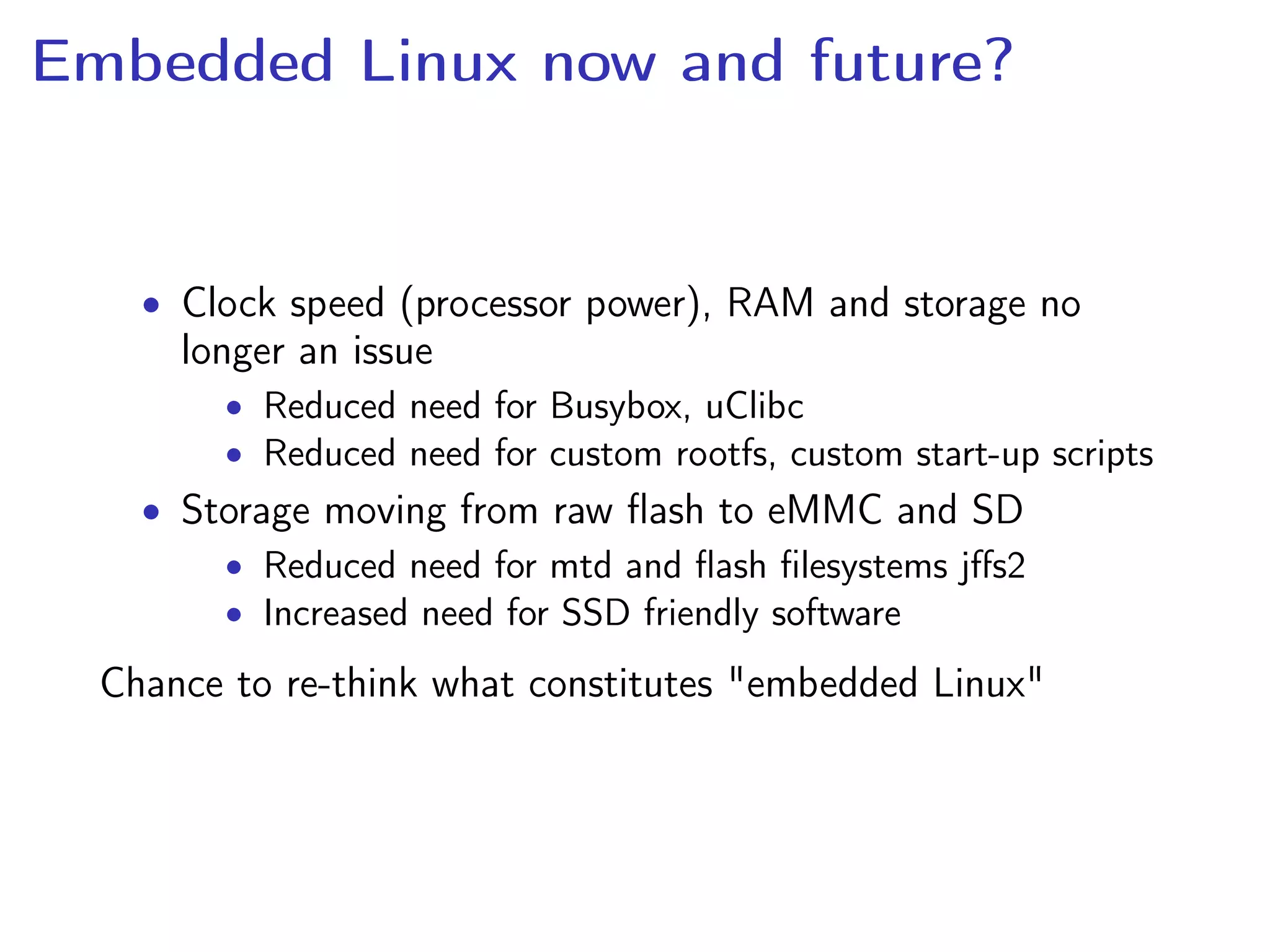 Embedded Linux now and future?
• Clock speed (processor power), RAM and storage no
longer an issue
• Reduced need for Busybox, uClibc
• Reduced need for custom rootfs, custom start-up scripts
• Storage moving from raw ﬂash to eMMC and SD
• Reduced need for mtd and ﬂash ﬁlesystems jﬀs2
• Increased need for SSD friendly software
Chance to re-think what constitutes "embedded Linux"
 