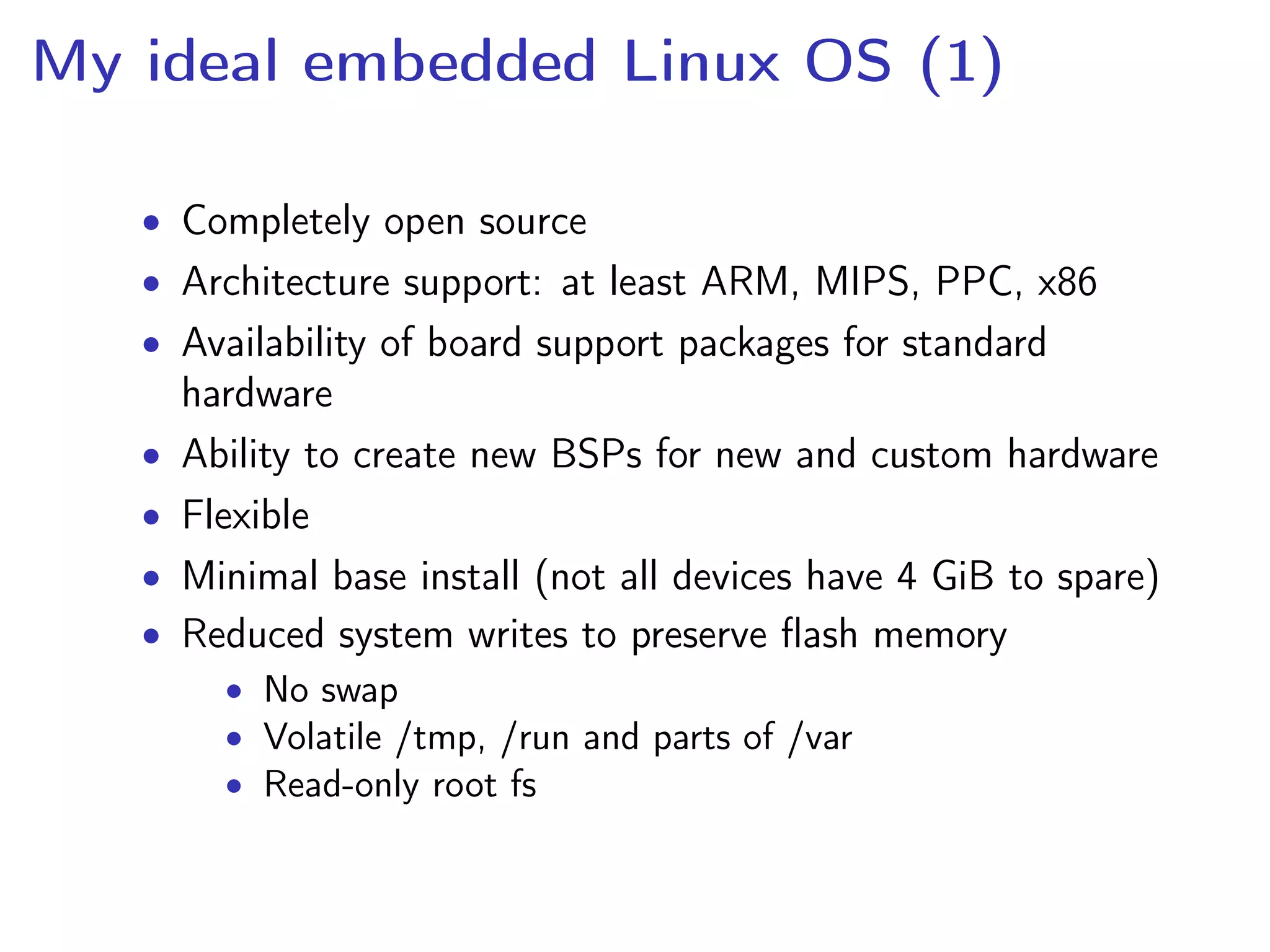 My ideal embedded Linux OS (1)
• Completely open source
• Architecture support: at least ARM, MIPS, PPC, x86
• Availability of board support packages for standard
hardware
• Ability to create new BSPs for new and custom hardware
• Flexible
• Minimal base install (not all devices have 4 GiB to spare)
• Reduced system writes to preserve ﬂash memory
• No swap
• Volatile /tmp, /run and parts of /var
• Read-only root fs
 