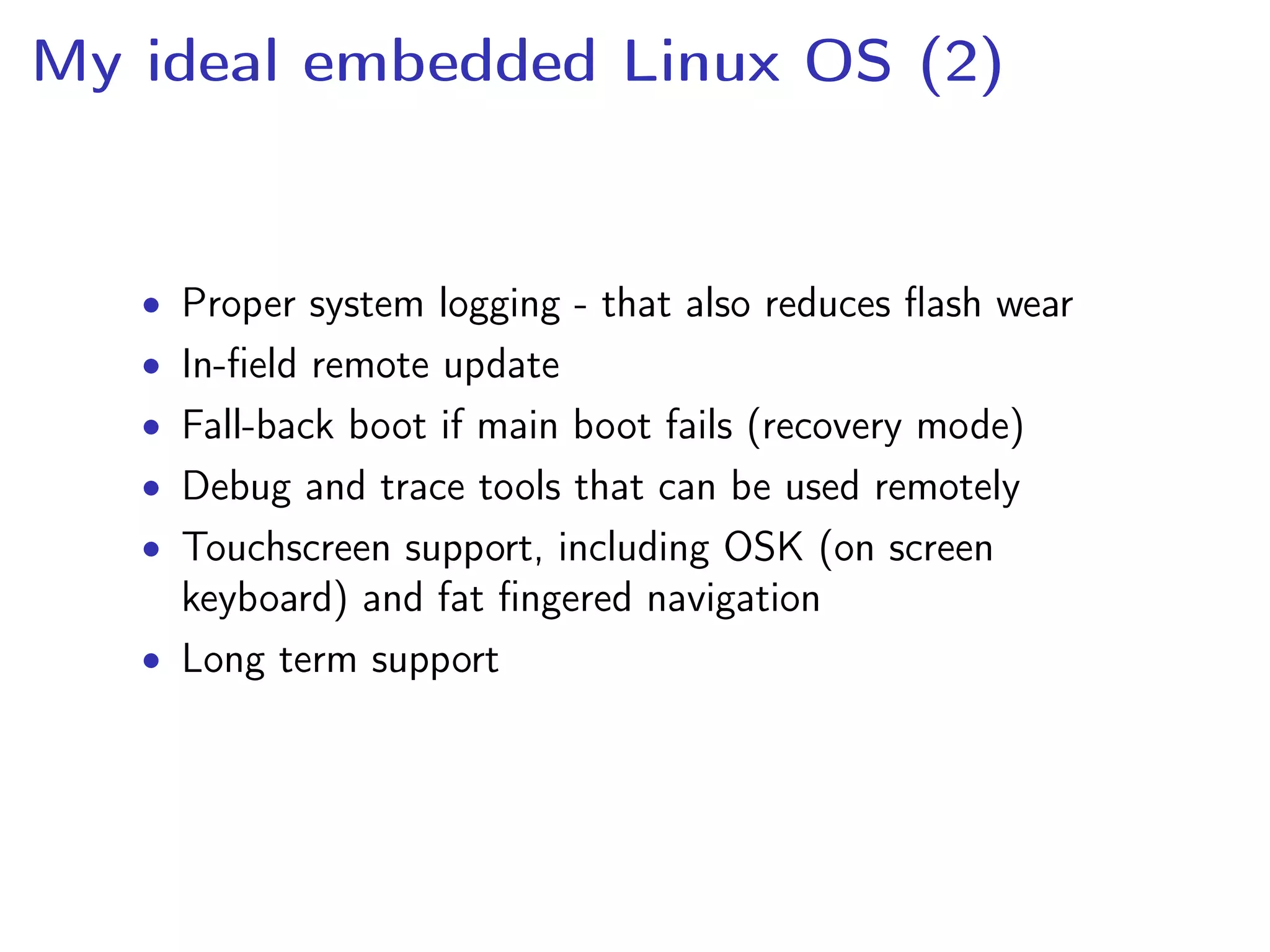 My ideal embedded Linux OS (2)
• Proper system logging - that also reduces ﬂash wear
• In-ﬁeld remote update
• Fall-back boot if main boot fails (recovery mode)
• Debug and trace tools that can be used remotely
• Touchscreen support, including OSK (on screen
keyboard) and fat ﬁngered navigation
• Long term support
 