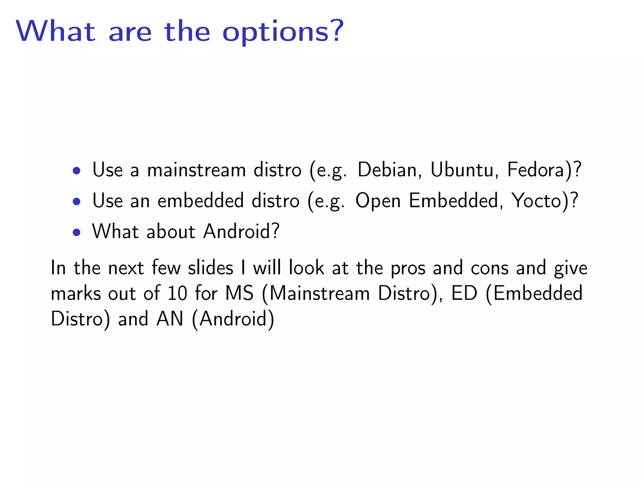 What are the options?
• Use a mainstream distro (e.g. Debian, Ubuntu, Fedora)?
• Use an embedded distro (e.g. Open Embedded, Yocto)?
• What about Android?
In the next few slides I will look at the pros and cons and give
marks out of 10 for MS (Mainstream Distro), ED (Embedded
Distro) and AN (Android)
 