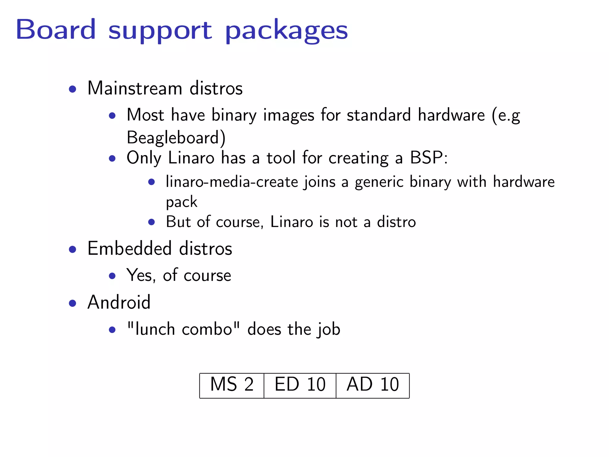 Board support packages
• Mainstream distros
• Most have binary images for standard hardware (e.g
Beagleboard)
• Only Linaro has a tool for creating a BSP:
• linaro-media-create joins a generic binary with hardware
pack
• But of course, Linaro is not a distro
• Embedded distros
• Yes, of course
• Android
• "lunch combo" does the job
MS 2 ED 10 AD 10
 