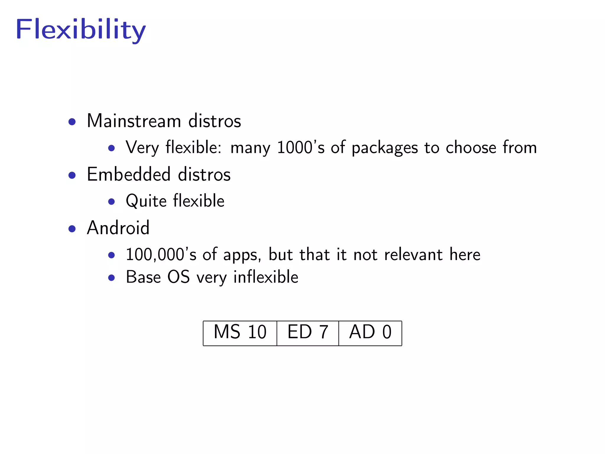 Flexibility
• Mainstream distros
• Very ﬂexible: many 1000’s of packages to choose from
• Embedded distros
• Quite ﬂexible
• Android
• 100,000’s of apps, but that it not relevant here
• Base OS very inﬂexible
MS 10 ED 7 AD 0
 