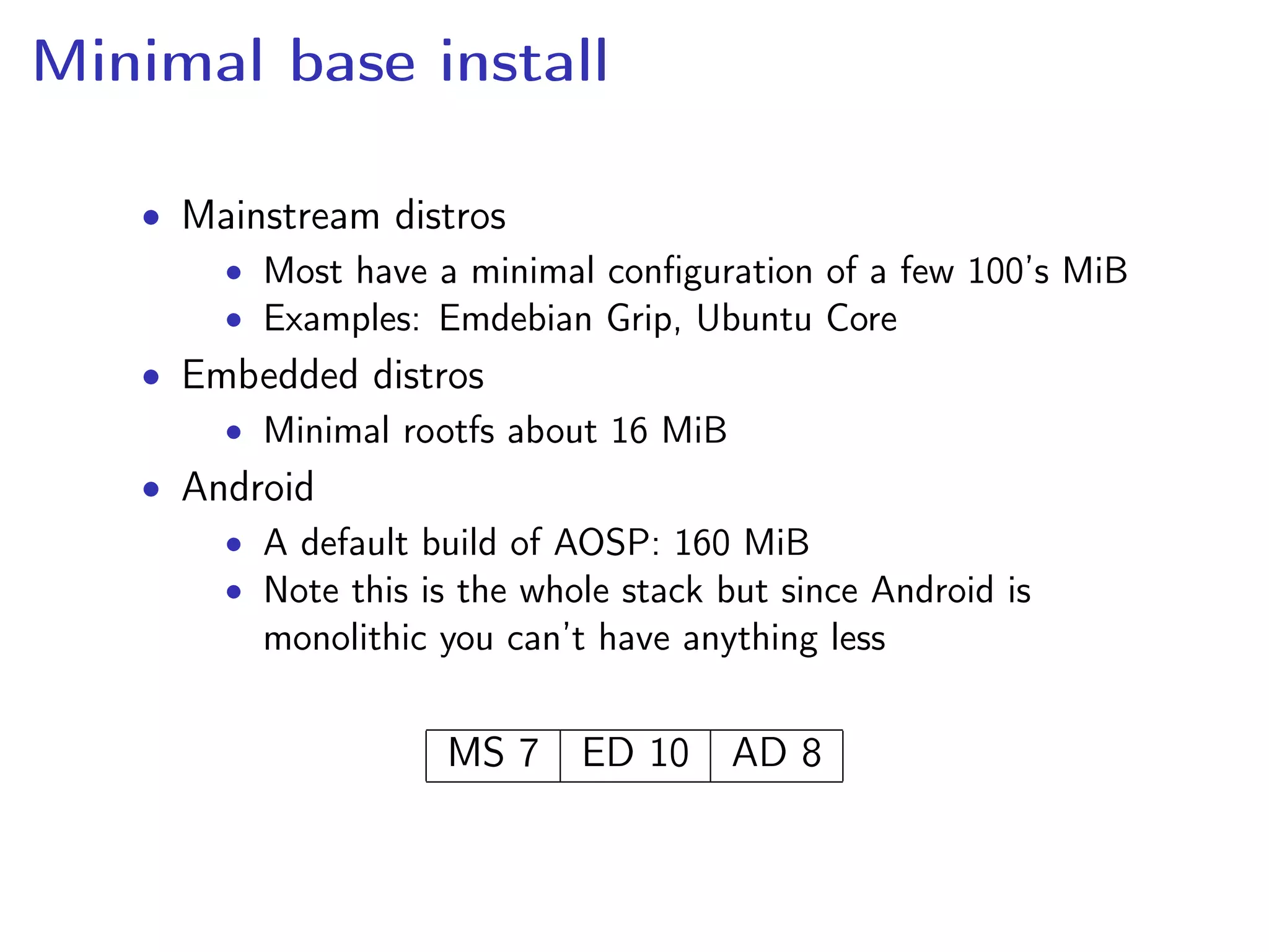 Minimal base install
• Mainstream distros
• Most have a minimal conﬁguration of a few 100’s MiB
• Examples: Emdebian Grip, Ubuntu Core
• Embedded distros
• Minimal rootfs about 16 MiB
• Android
• A default build of AOSP: 160 MiB
• Note this is the whole stack but since Android is
monolithic you can’t have anything less
MS 7 ED 10 AD 8
 