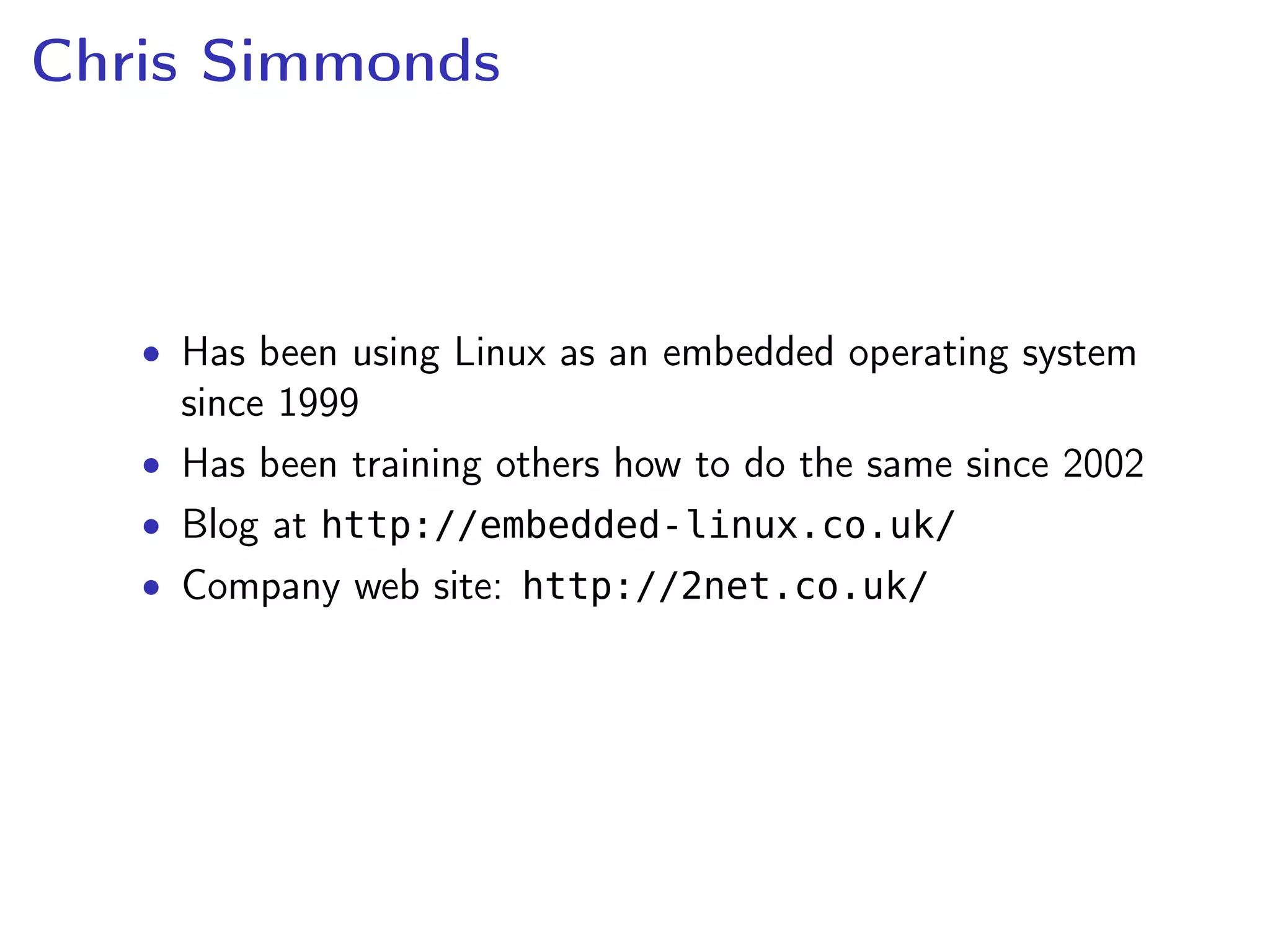 Chris Simmonds
• Has been using Linux as an embedded operating system
since 1999
• Has been training others how to do the same since 2002
• Blog at http://embedded-linux.co.uk/
• Company web site: http://2net.co.uk/
 