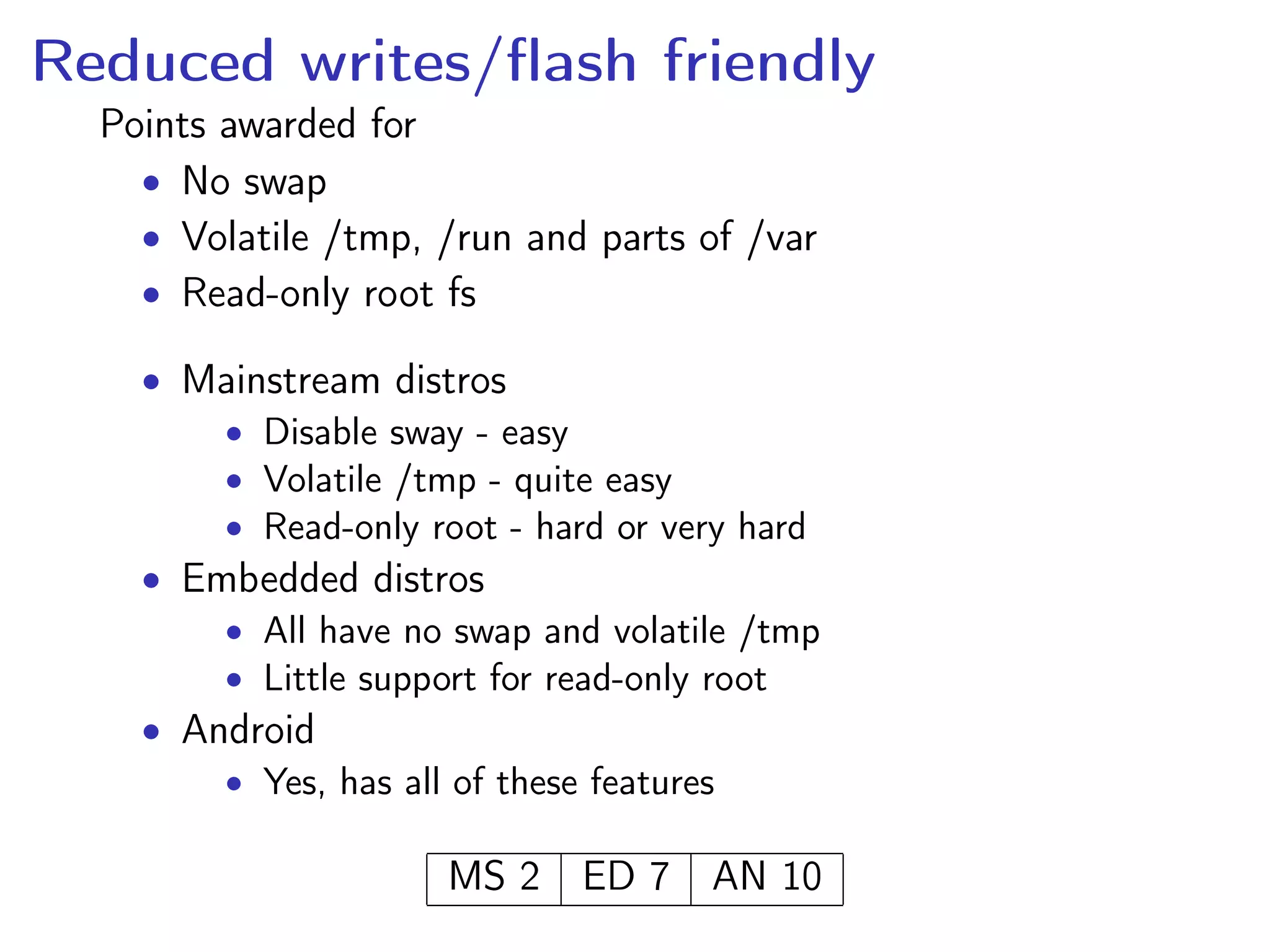 Reduced writes/ﬂash friendly
Points awarded for
• No swap
• Volatile /tmp, /run and parts of /var
• Read-only root fs
• Mainstream distros
• Disable sway - easy
• Volatile /tmp - quite easy
• Read-only root - hard or very hard
• Embedded distros
• All have no swap and volatile /tmp
• Little support for read-only root
• Android
• Yes, has all of these features
MS 2 ED 7 AN 10
 