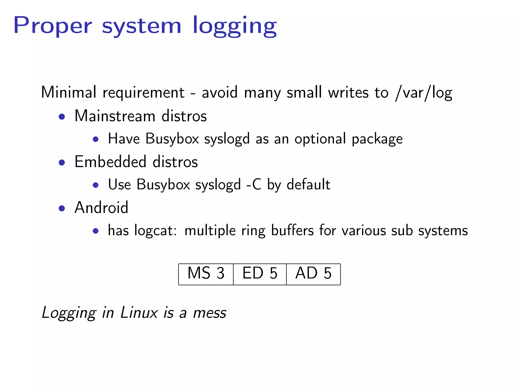 Proper system logging
Minimal requirement - avoid many small writes to /var/log
• Mainstream distros
• Have Busybox syslogd as an optional package
• Embedded distros
• Use Busybox syslogd -C by default
• Android
• has logcat: multiple ring buﬀers for various sub systems
MS 3 ED 5 AD 5
Logging in Linux is a mess
 