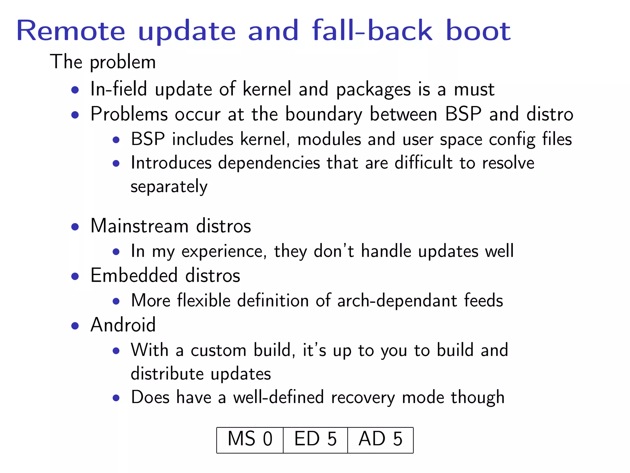 Remote update and fall-back boot
The problem
• In-ﬁeld update of kernel and packages is a must
• Problems occur at the boundary between BSP and distro
• BSP includes kernel, modules and user space conﬁg ﬁles
• Introduces dependencies that are diﬃcult to resolve
separately
• Mainstream distros
• In my experience, they don’t handle updates well
• Embedded distros
• More ﬂexible deﬁnition of arch-dependant feeds
• Android
• With a custom build, it’s up to you to build and
distribute updates
• Does have a well-deﬁned recovery mode though
MS 0 ED 5 AD 5
 