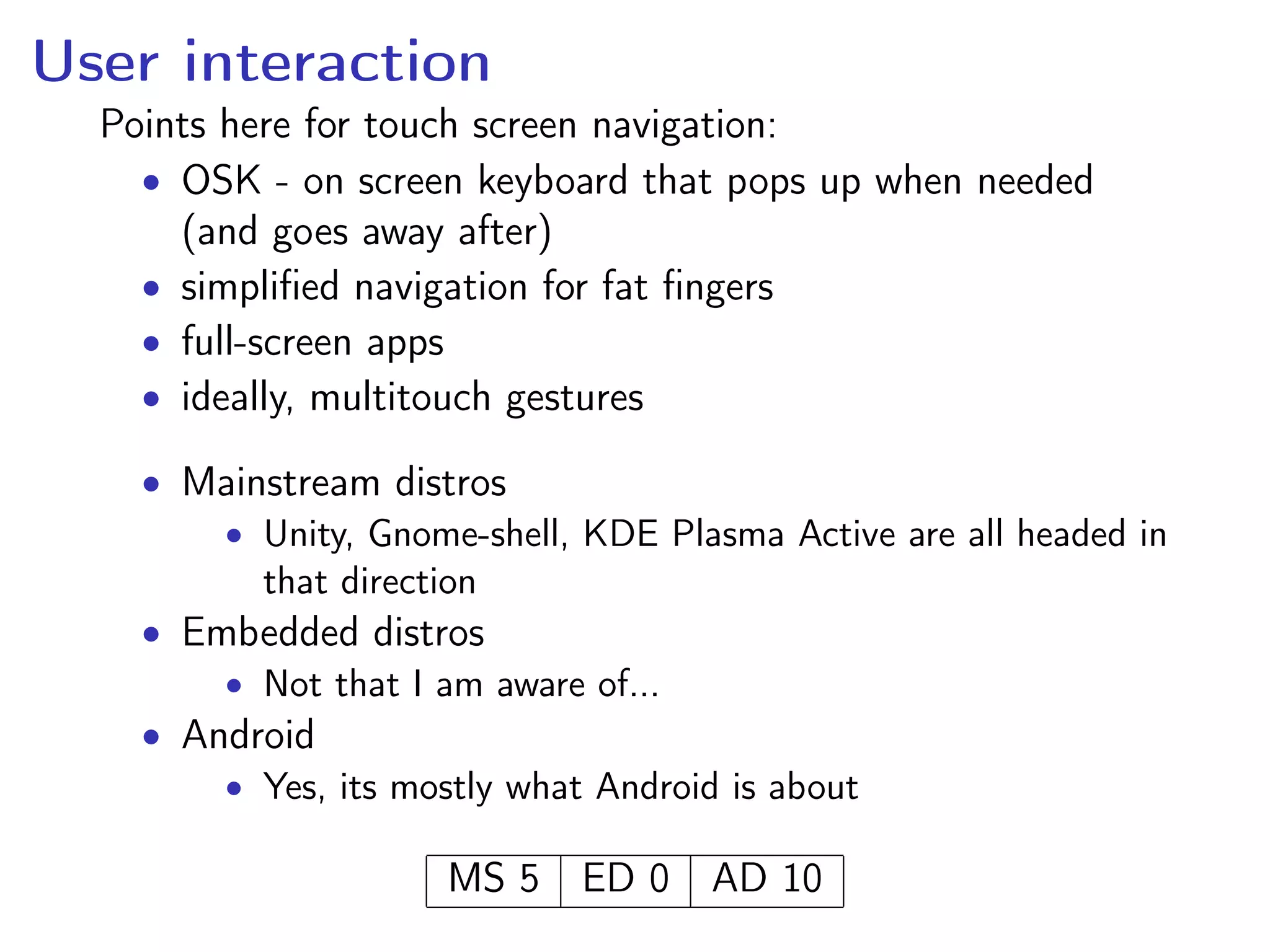 User interaction
Points here for touch screen navigation:
• OSK - on screen keyboard that pops up when needed
(and goes away after)
• simpliﬁed navigation for fat ﬁngers
• full-screen apps
• ideally, multitouch gestures
• Mainstream distros
• Unity, Gnome-shell, KDE Plasma Active are all headed in
that direction
• Embedded distros
• Not that I am aware of...
• Android
• Yes, its mostly what Android is about
MS 5 ED 0 AD 10
 