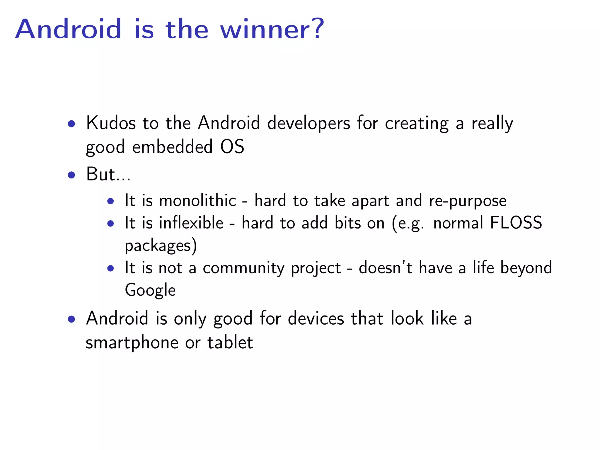 Android is the winner?
• Kudos to the Android developers for creating a really
good embedded OS
• But...
• It is monolithic - hard to take apart and re-purpose
• It is inﬂexible - hard to add bits on (e.g. normal FLOSS
packages)
• It is not a community project - doesn’t have a life beyond
Google
• Android is only good for devices that look like a
smartphone or tablet
 