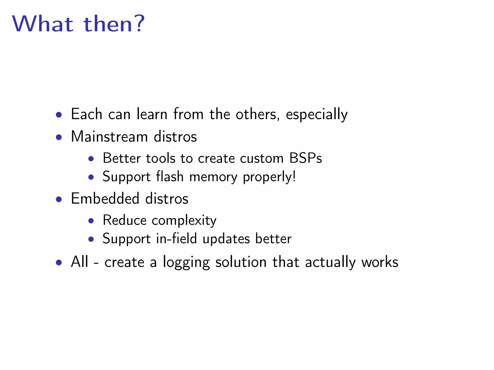 What then?
• Each can learn from the others, especially
• Mainstream distros
• Better tools to create custom BSPs
• Support ﬂash memory properly!
• Embedded distros
• Reduce complexity
• Support in-ﬁeld updates better
• All - create a logging solution that actually works
 