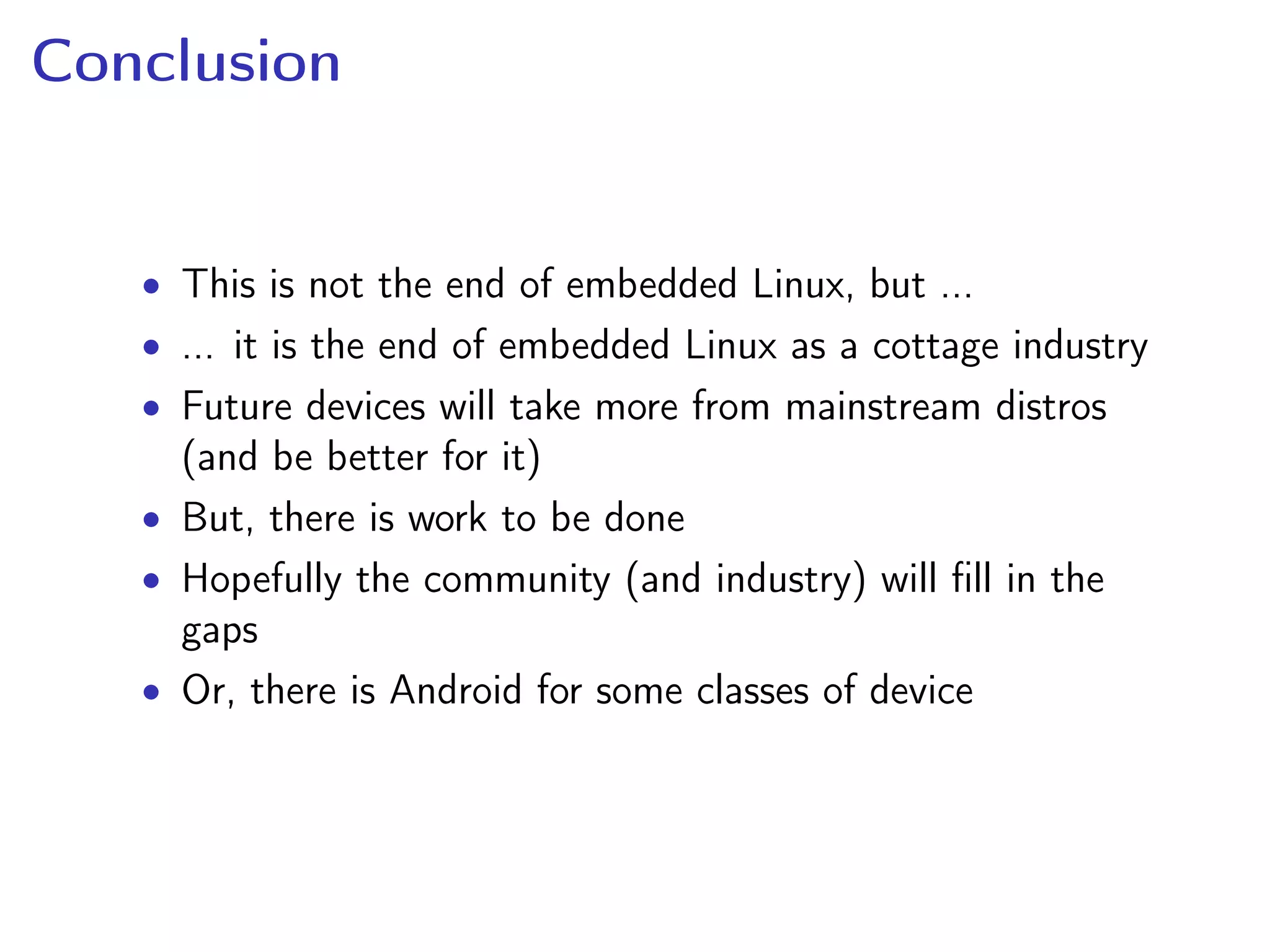 Conclusion
• This is not the end of embedded Linux, but ...
• ... it is the end of embedded Linux as a cottage industry
• Future devices will take more from mainstream distros
(and be better for it)
• But, there is work to be done
• Hopefully the community (and industry) will ﬁll in the
gaps
• Or, there is Android for some classes of device
 