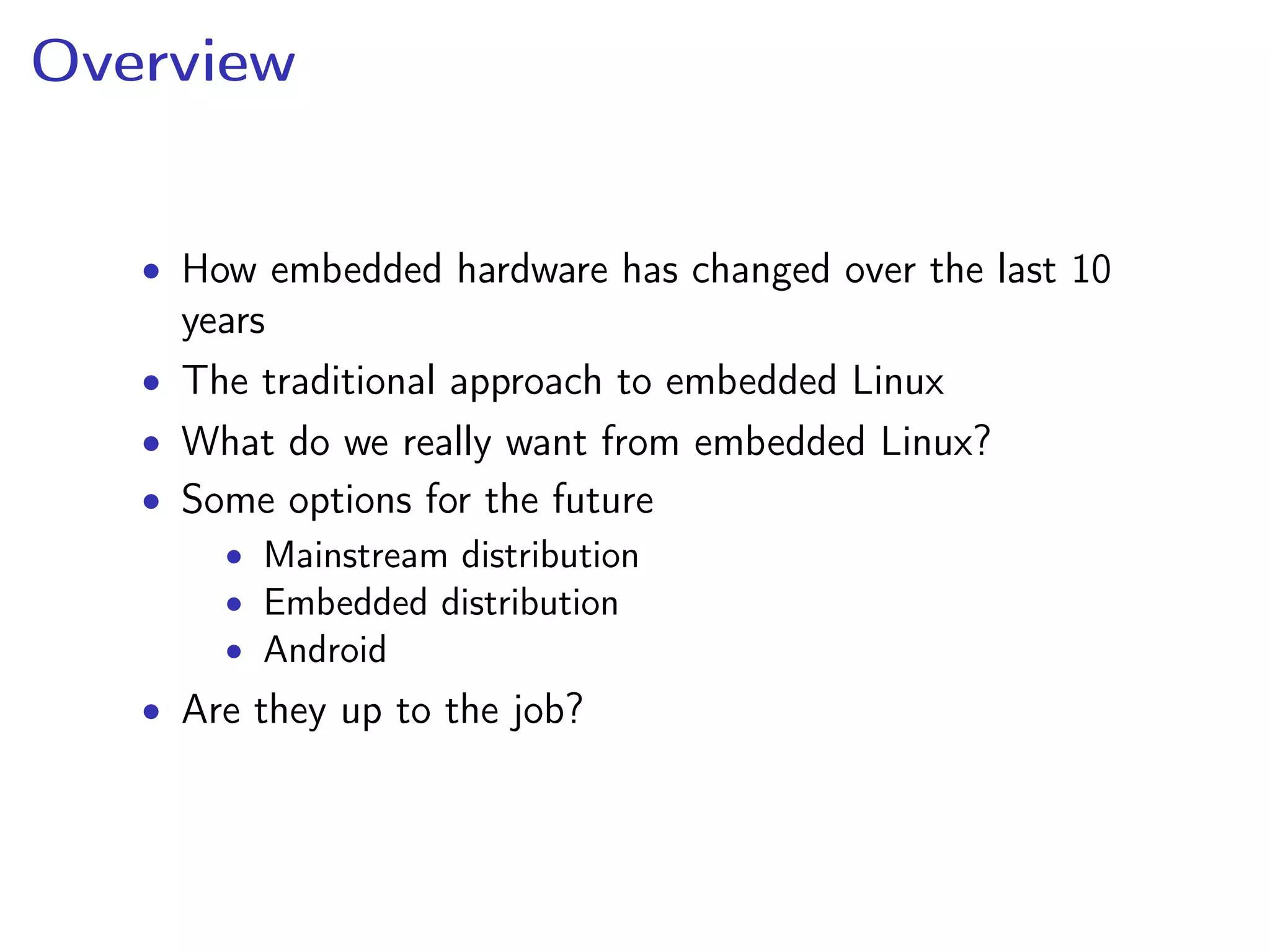 Overview
• How embedded hardware has changed over the last 10
years
• The traditional approach to embedded Linux
• What do we really want from embedded Linux?
• Some options for the future
• Mainstream distribution
• Embedded distribution
• Android
• Are they up to the job?
 