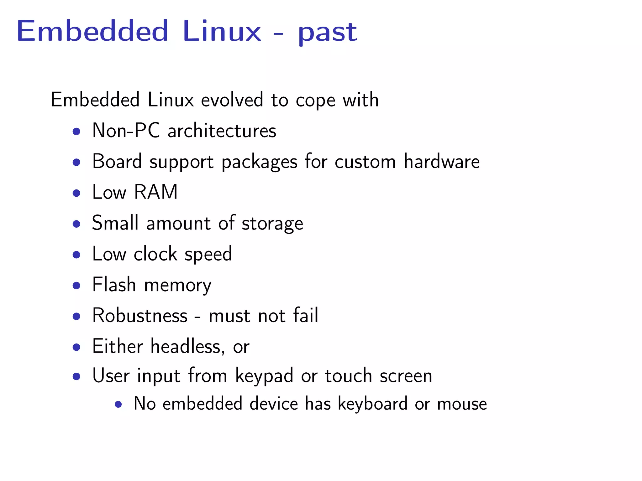 Embedded Linux - past
Embedded Linux evolved to cope with
• Non-PC architectures
• Board support packages for custom hardware
• Low RAM
• Small amount of storage
• Low clock speed
• Flash memory
• Robustness - must not fail
• Either headless, or
• User input from keypad or touch screen
• No embedded device has keyboard or mouse
 