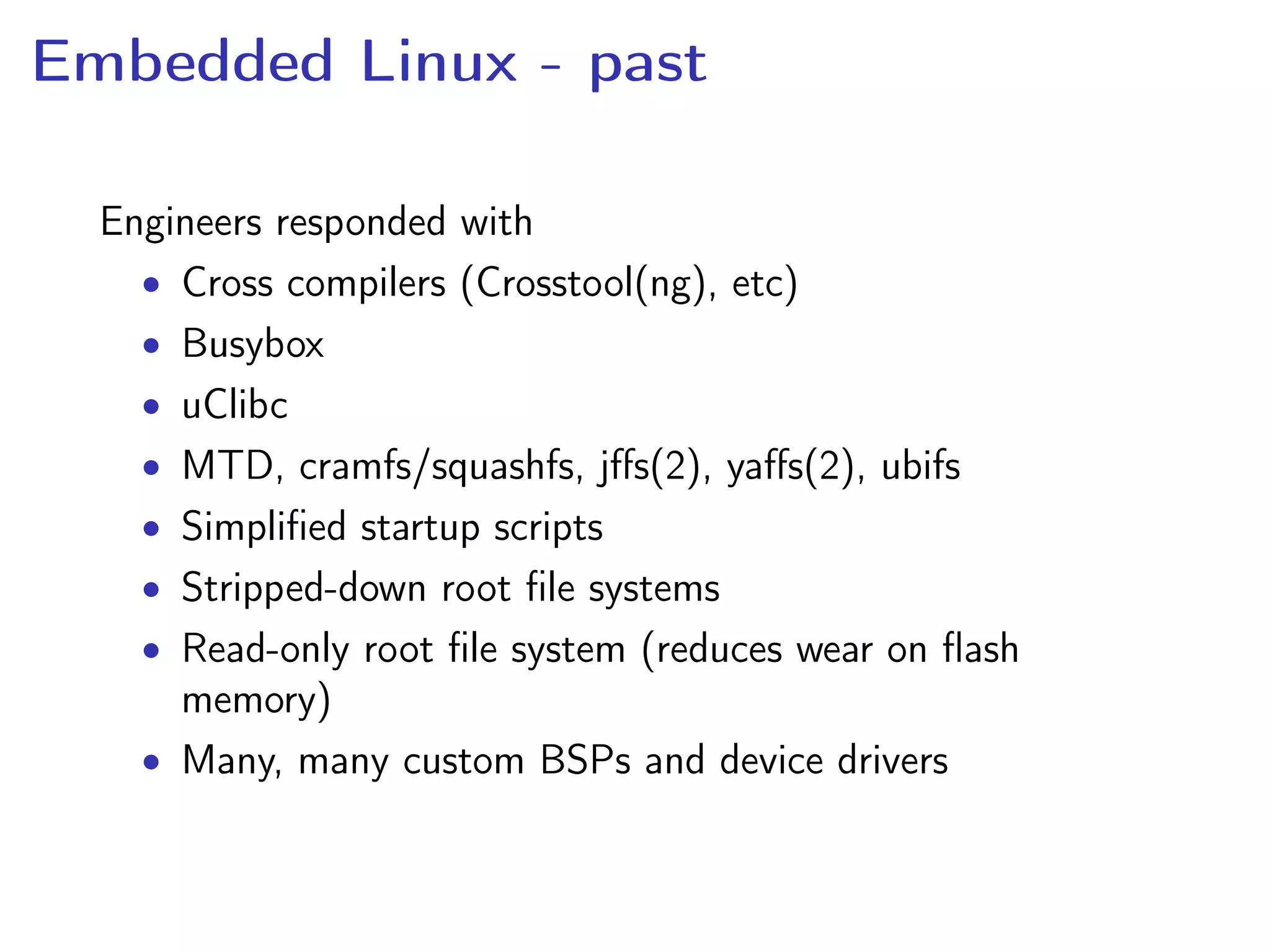 Embedded Linux - past
Engineers responded with
• Cross compilers (Crosstool(ng), etc)
• Busybox
• uClibc
• MTD, cramfs/squashfs, jﬀs(2), yaﬀs(2), ubifs
• Simpliﬁed startup scripts
• Stripped-down root ﬁle systems
• Read-only root ﬁle system (reduces wear on ﬂash
memory)
• Many, many custom BSPs and device drivers
 