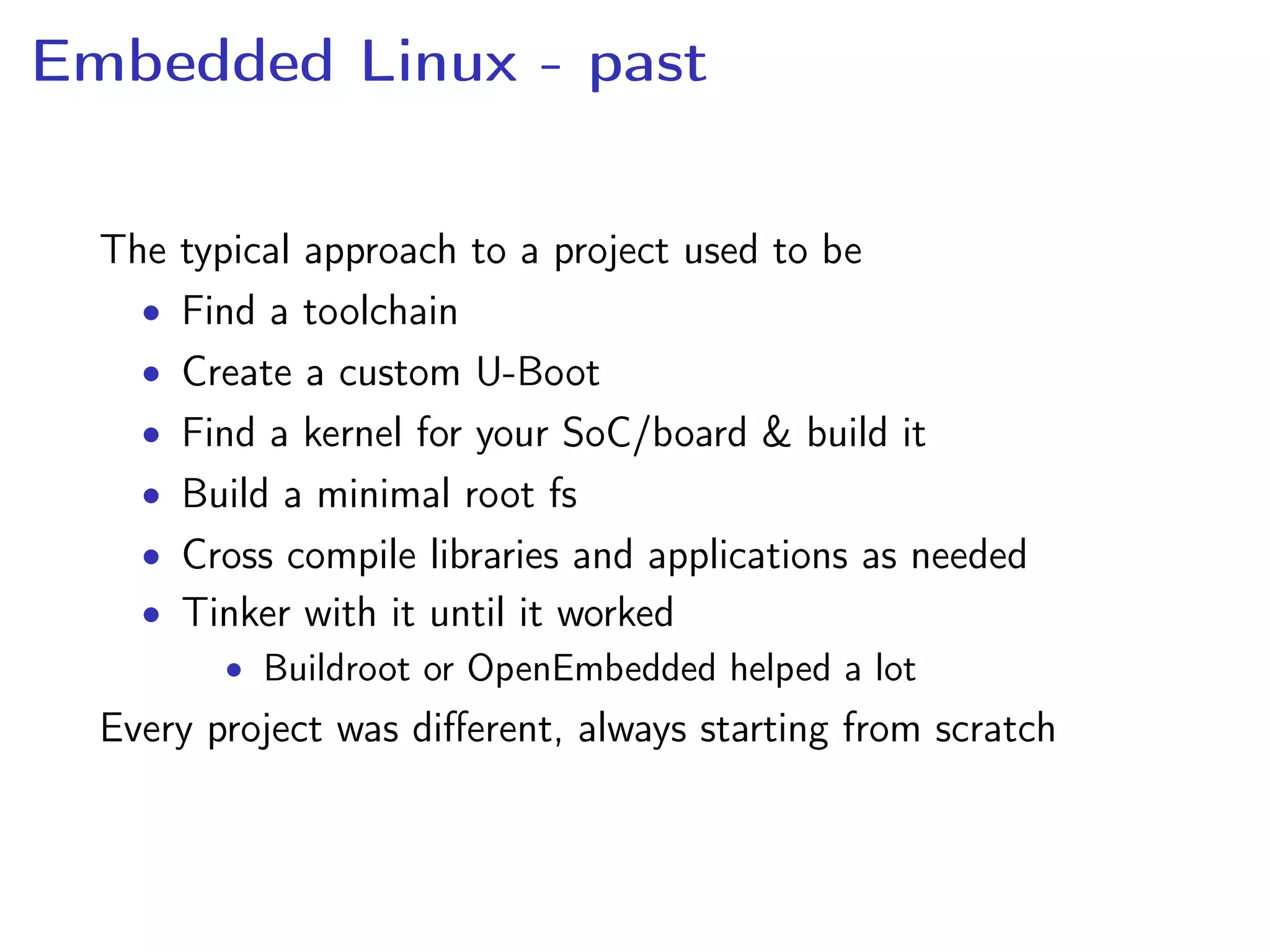 Embedded Linux - past
The typical approach to a project used to be
• Find a toolchain
• Create a custom U-Boot
• Find a kernel for your SoC/board & build it
• Build a minimal root fs
• Cross compile libraries and applications as needed
• Tinker with it until it worked
• Buildroot or OpenEmbedded helped a lot
Every project was diﬀerent, always starting from scratch
 