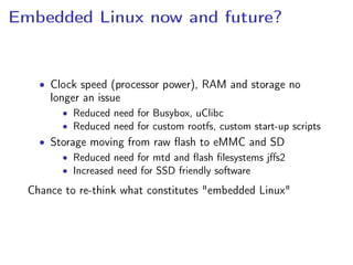 Embedded Linux now and future?
• Clock speed (processor power), RAM and storage no
longer an issue
• Reduced need for Busybox, uClibc
• Reduced need for custom rootfs, custom start-up scripts
• Storage moving from raw ﬂash to eMMC and SD
• Reduced need for mtd and ﬂash ﬁlesystems jﬀs2
• Increased need for SSD friendly software
Chance to re-think what constitutes "embedded Linux"
 