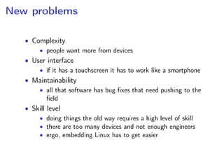 New problems
• Complexity
• people want more from devices
• User interface
• if it has a touchscreen it has to work like a smartphone
• Maintainability
• all that software has bug ﬁxes that need pushing to the
ﬁeld
• Skill level
• doing things the old way requires a high level of skill
• there are too many devices and not enough engineers
• ergo, embedding Linux has to get easier
 