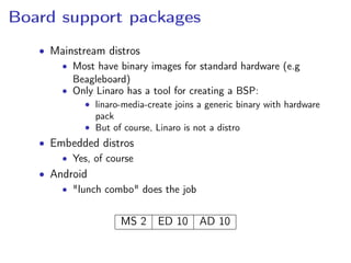 Board support packages
• Mainstream distros
• Most have binary images for standard hardware (e.g
Beagleboard)
• Only Linaro has a tool for creating a BSP:
• linaro-media-create joins a generic binary with hardware
pack
• But of course, Linaro is not a distro
• Embedded distros
• Yes, of course
• Android
• "lunch combo" does the job
MS 2 ED 10 AD 10
 