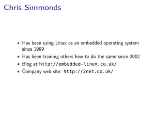 Chris Simmonds
• Has been using Linux as an embedded operating system
since 1999
• Has been training others how to do the same since 2002
• Blog at http://embedded-linux.co.uk/
• Company web site: http://2net.co.uk/
 