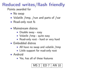 Reduced writes/ﬂash friendly
Points awarded for
• No swap
• Volatile /tmp, /run and parts of /var
• Read-only root fs
• Mainstream distros
• Disable sway - easy
• Volatile /tmp - quite easy
• Read-only root - hard or very hard
• Embedded distros
• All have no swap and volatile /tmp
• Little support for read-only root
• Android
• Yes, has all of these features
MS 2 ED 7 AN 10
 