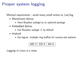Proper system logging
Minimal requirement - avoid many small writes to /var/log
• Mainstream distros
• Have Busybox syslogd as an optional package
• Embedded distros
• Use Busybox syslogd -C by default
• Android
• has logcat: multiple ring buﬀers for various sub systems
MS 3 ED 5 AD 5
Logging in Linux is a mess
 