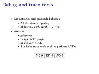 Debug and trace tools
• Mainstream and embedded distros
• All the standard packages
• gbdserver, perf, oproﬁle, LTTng
• Android
• gdbserver
• Eclipse ADT plugin
• adb is very handy
• But lacks trace tools such as perf and LTTng
MS 9 ED 9 AD 9
 