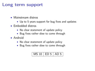 Long term support
• Mainstream distros
• Up to 5 years support for bug ﬁxes and updates
• Embedded distros
• No clear statement of update policy
• Bug ﬁxes rather slow to come through
• Android
• No clear statement of update policy
• Bug ﬁxes rather slow to come through
MS 10 ED 5 AD 5
 