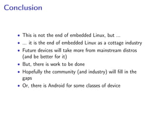 Conclusion
• This is not the end of embedded Linux, but ...
• ... it is the end of embedded Linux as a cottage industry
• Future devices will take more from mainstream distros
(and be better for it)
• But, there is work to be done
• Hopefully the community (and industry) will ﬁll in the
gaps
• Or, there is Android for some classes of device
 