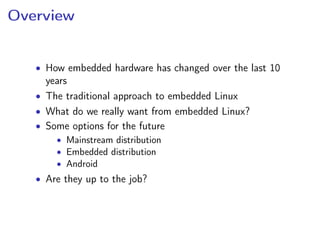 Overview
• How embedded hardware has changed over the last 10
years
• The traditional approach to embedded Linux
• What do we really want from embedded Linux?
• Some options for the future
• Mainstream distribution
• Embedded distribution
• Android
• Are they up to the job?
 