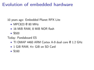 Evolution of embedded hardware
10 years ago: Embedded Planet RPX Lite
• MPC823 @ 80 MHz
• 16 MiB RAM, 8 MiB NOR ﬂash
• $500
Today: Pandaboard ES
• TI OMAP 4460 ARM Cortex A-9 dual core @ 1.2 GHz
• 1 GiB RAM, 4+ GiB on SD Card
• $160
 