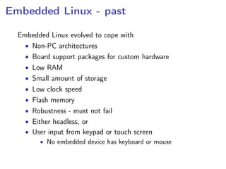 Embedded Linux - past
Embedded Linux evolved to cope with
• Non-PC architectures
• Board support packages for custom hardware
• Low RAM
• Small amount of storage
• Low clock speed
• Flash memory
• Robustness - must not fail
• Either headless, or
• User input from keypad or touch screen
• No embedded device has keyboard or mouse
 