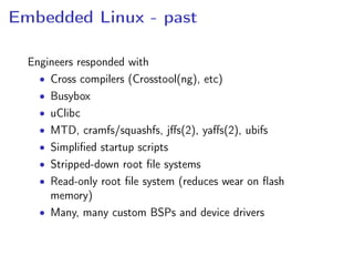 Embedded Linux - past
Engineers responded with
• Cross compilers (Crosstool(ng), etc)
• Busybox
• uClibc
• MTD, cramfs/squashfs, jﬀs(2), yaﬀs(2), ubifs
• Simpliﬁed startup scripts
• Stripped-down root ﬁle systems
• Read-only root ﬁle system (reduces wear on ﬂash
memory)
• Many, many custom BSPs and device drivers
 