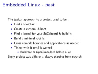 Embedded Linux - past
The typical approach to a project used to be
• Find a toolchain
• Create a custom U-Boot
• Find a kernel for your SoC/board & build it
• Build a minimal root fs
• Cross compile libraries and applications as needed
• Tinker with it until it worked
• Buildroot or OpenEmbedded helped a lot
Every project was diﬀerent, always starting from scratch
 
