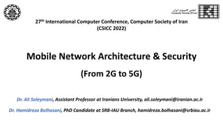 Mobile Network Architecture & Security
(From 2G to 5G)
Dr. Ali Soleymani, Assistant Professor at Iranians University, ali.soleymani@iranian.ac.ir
Dr. Hamidreza Bolhasani, PhD Candidate at SRB-IAU Branch, hamidreza.bolhasani@srbiau.ac.ir
27th International Computer Conference, Computer Society of Iran
(CSICC 2022)
 