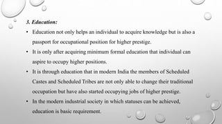 3. Education:
• Education not only helps an individual to acquire knowledge but is also a
passport for occupational position for higher prestige.
• It is only after acquiring minimum formal education that individual can
aspire to occupy higher positions.
• It is through education that in modern India the members of Scheduled
Castes and Scheduled Tribes are not only able to change their traditional
occupation but have also started occupying jobs of higher prestige.
• In the modern industrial society in which statuses can be achieved,
education is basic requirement.
 