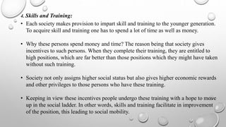 4. Skills and Training:
• Each society makes provision to impart skill and training to the younger generation.
To acquire skill and training one has to spend a lot of time as well as money.
• Why these persons spend money and time? The reason being that society gives
incentives to such persons. When they complete their training, they are entitled to
high positions, which are far better than those positions which they might have taken
without such training.
• Society not only assigns higher social status but also gives higher economic rewards
and other privileges to those persons who have these training.
• Keeping in view these incentives people undergo these training with a hope to move
up in the social ladder. In other words, skills and training facilitate in improvement
of the position, this leading to social mobility.
 