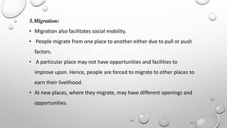5.Migration:
• Migration also facilitates social mobility.
• People migrate from one place to another either due to pull or push
factors.
• A particular place may not have opportunities and facilities to
improve upon. Hence, people are forced to migrate to other places to
earn their livelihood.
• At new places, where they migrate, may have different openings and
opportunities.
 