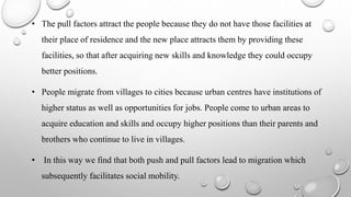 • The pull factors attract the people because they do not have those facilities at
their place of residence and the new place attracts them by providing these
facilities, so that after acquiring new skills and knowledge they could occupy
better positions.
• People migrate from villages to cities because urban centres have institutions of
higher status as well as opportunities for jobs. People come to urban areas to
acquire education and skills and occupy higher positions than their parents and
brothers who continue to live in villages.
• In this way we find that both push and pull factors lead to migration which
subsequently facilitates social mobility.
 