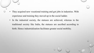 • They acquired new vocational training and got jobs in industries. With
experience and training they moved up in the social ladder.
• In the industrial society, the statuses are achieved, whereas in the
traditional society like India, the statuses are ascribed according to
birth. Hence industrialization facilitates greater social mobility.
 
