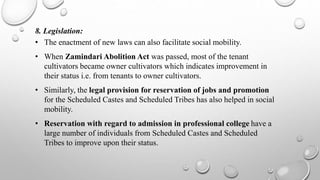 8. Legislation:
• The enactment of new laws can also facilitate social mobility.
• When Zamindari Abolition Act was passed, most of the tenant
cultivators became owner cultivators which indicates improvement in
their status i.e. from tenants to owner cultivators.
• Similarly, the legal provision for reservation of jobs and promotion
for the Scheduled Castes and Scheduled Tribes has also helped in social
mobility.
• Reservation with regard to admission in professional college have a
large number of individuals from Scheduled Castes and Scheduled
Tribes to improve upon their status.
 